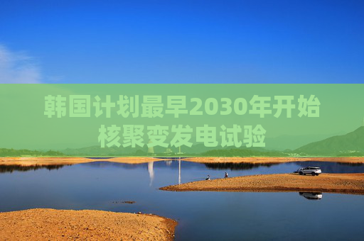 韩国计划最早2030年开始核聚变发电试验