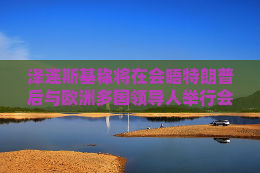 泽连斯基称将在会晤特朗普后与欧洲多国领导人举行会谈