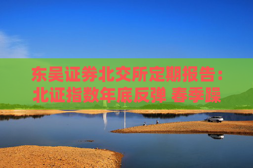 东吴证券北交所定期报告：北证指数年底反弹 春季躁动行情拉开帷幕