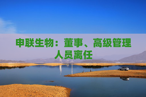 申联生物：董事、高级管理人员离任