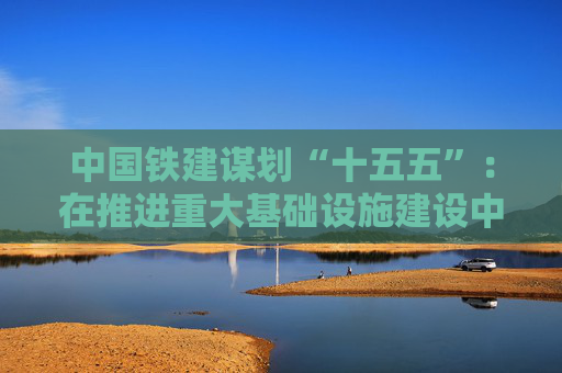 中国铁建谋划“十五五”：在推进重大基础设施建设中勇当先锋