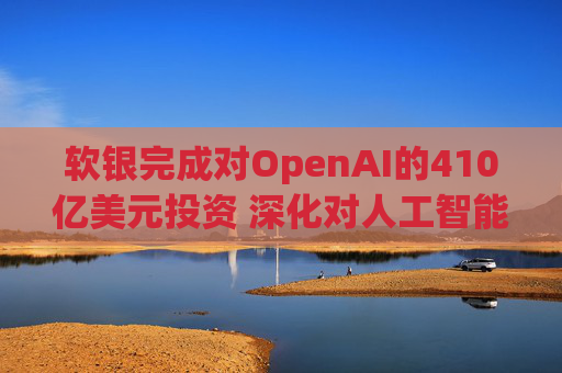 软银完成对OpenAI的410亿美元投资 深化对人工智能的押注