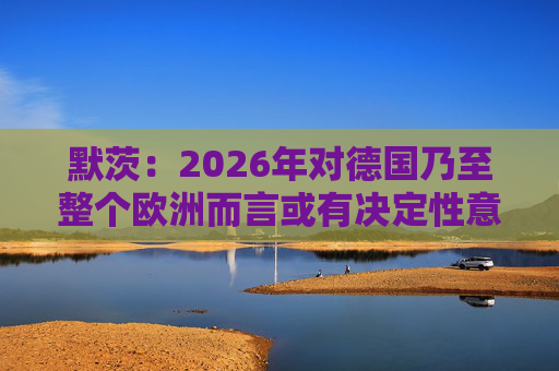 默茨：2026年对德国乃至整个欧洲而言或有决定性意义