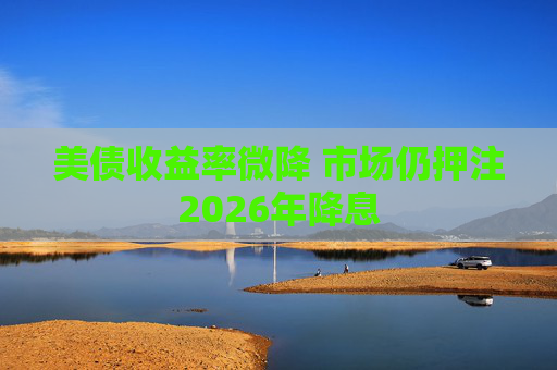 美债收益率微降 市场仍押注2026年降息