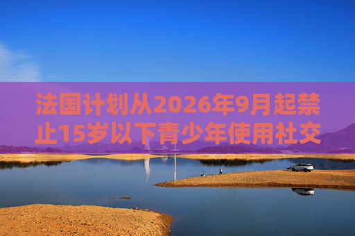 法国计划从2026年9月起禁止15岁以下青少年使用社交媒体