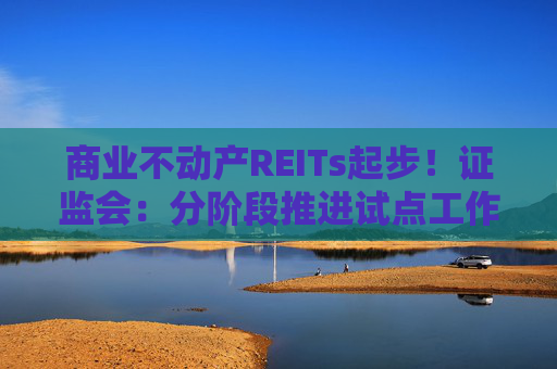 商业不动产REITs起步！证监会：分阶段推进试点工作