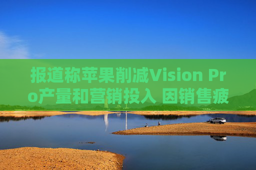 报道称苹果削减Vision Pro产量和营销投入 因销售疲软