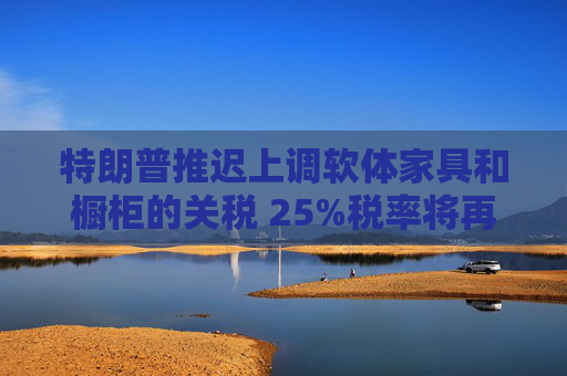 特朗普推迟上调软体家具和橱柜的关税 25%税率将再维持一年