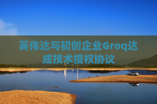 英伟达与初创企业Groq达成技术授权协议