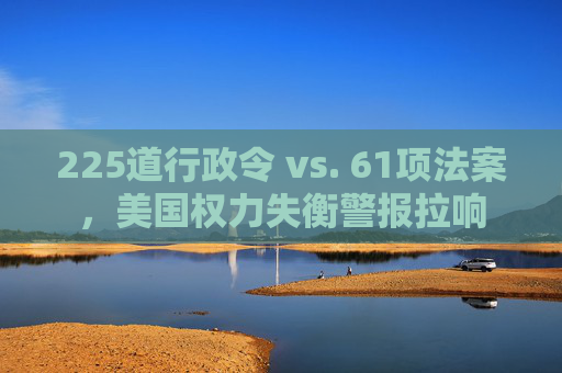 225道行政令 vs. 61项法案，美国权力失衡警报拉响