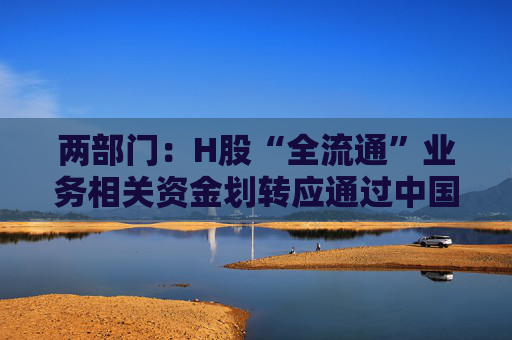 两部门：H股“全流通”业务相关资金划转应通过中国结算相关账户进行