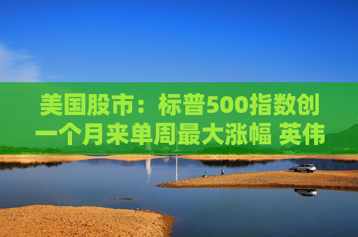 美国股市：标普500指数创一个月来单周最大涨幅 英伟达股价走高
