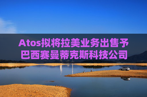 Atos拟将拉美业务出售予巴西赛曼蒂克斯科技公司