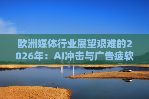 欧洲媒体行业展望艰难的2026年：AI冲击与广告疲软持续