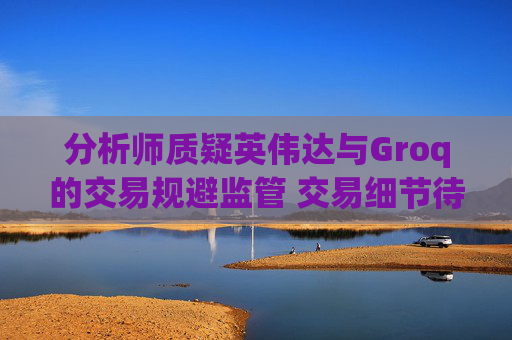 分析师质疑英伟达与Groq的交易规避监管 交易细节待披露