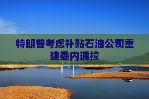 特朗普考虑补贴石油公司重建委内瑞拉
