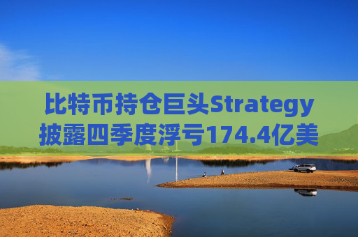 比特币持仓巨头Strategy披露四季度浮亏174.4亿美元