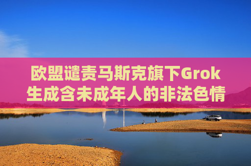 欧盟谴责马斯克旗下Grok生成含未成年人的非法色情图像