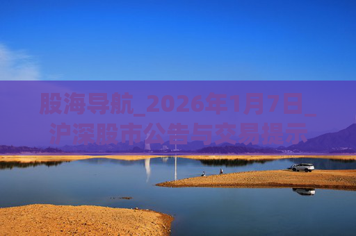 股海导航_2026年1月7日_沪深股市公告与交易提示