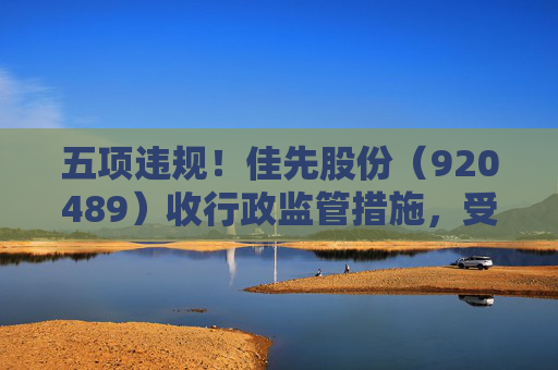 五项违规！佳先股份（920489）收行政监管措施，受损投资者可预登记