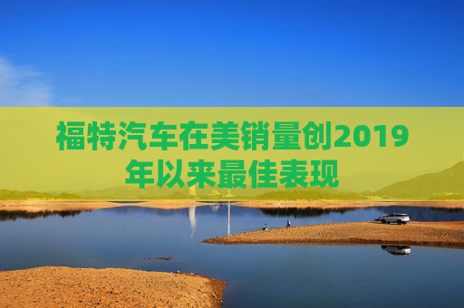 福特汽车在美销量创2019年以来最佳表现
