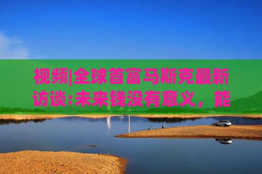 视频|全球首富马斯克最新访谈:未来钱没有意义，能源才是终极货币!  第1张
