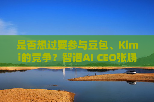 是否想过要参与豆包、Kimi的竞争？智谱AI CEO张鹏回应