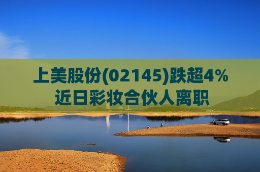 上美股份(02145)跌超4% 近日彩妆合伙人离职