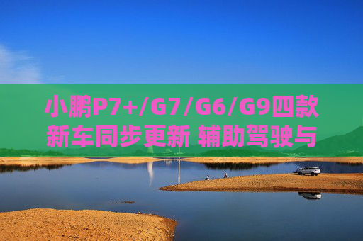 小鹏P7+/G7/G6/G9四款新车同步更新 辅助驾驶与座舱全面升级