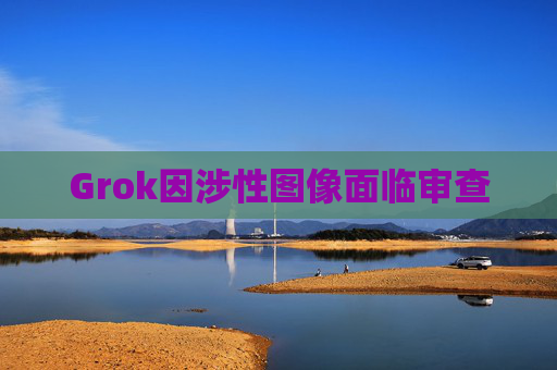 Grok因涉性图像面临审查