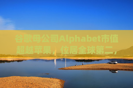 谷歌母公司Alphabet市值超越苹果，位居全球第二，仅次于英伟达