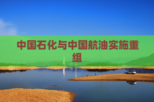 中国石化与中国航油实施重组