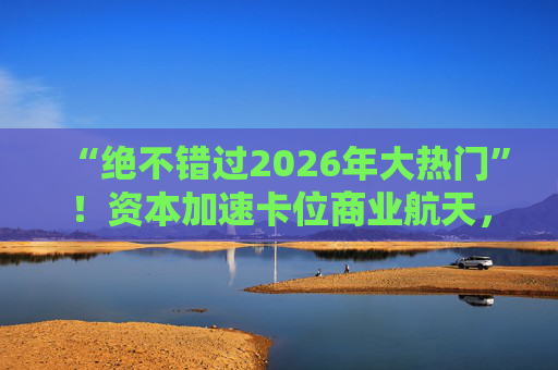 “绝不错过2026年大热门”!资本加速卡位商业航天,“太空算力”争夺战一触即发 第1张 “绝不错过2026年大热门”!资本加速卡位商业航天,“太空算力”争夺战一触即发 第1张