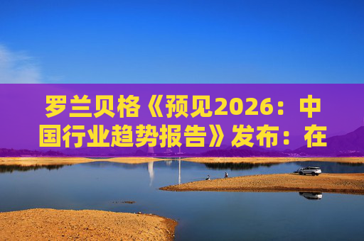罗兰贝格《预见2026：中国行业趋势报告》发布：在全球新秩序中释放中国潜力