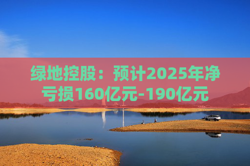 绿地控股：预计2025年净亏损160亿元-190亿元