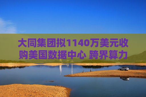 大同集团拟1140万美元收购美国数据中心 跨界算力谋转型 但标的仅用于比特币挖矿
