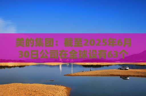 美的集团：截至2025年6月30日公司在全球设有63个主要制造基地