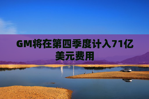 GM将在第四季度计入71亿美元费用