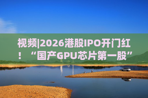 视频|2026港股IPO开门红！“国产GPU芯片第一股”壁仞首挂盘中翻倍！  第1张