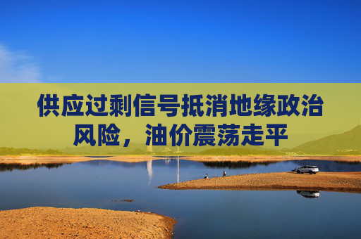 供应过剩信号抵消地缘政治风险，油价震荡走平