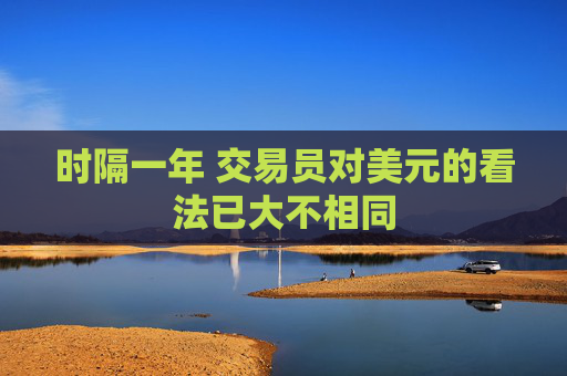 时隔一年 交易员对美元的看法已大不相同