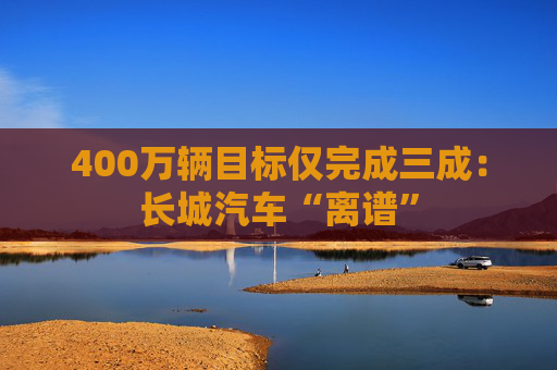 400万辆目标仅完成三成：长城汽车“离谱”  第1张