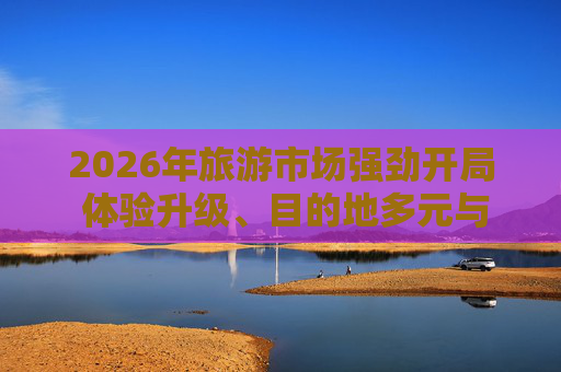 2026年旅游市场强劲开局 体验升级、目的地多元与南北交融成新常态 第1张 2026年旅游市场强劲开局 体验升级、目的地多元与南北交融成新常态 第1张