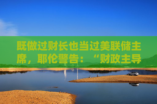 既做过财长也当过美联储主席，耶伦警告：“财政主导”威胁美国经济