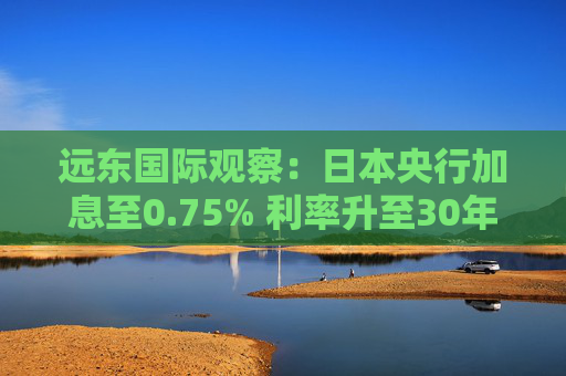远东国际观察：日本央行加息至0.75% 利率升至30年新高