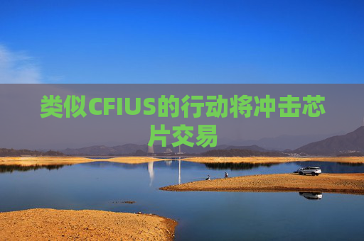 类似CFIUS的行动将冲击芯片交易  第1张