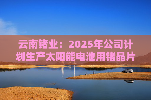 云南锗业：2025年公司计划生产太阳能电池用锗晶片86.67万片