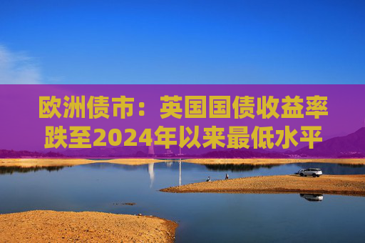 欧洲债市：英国国债收益率跌至2024年以来最低水平