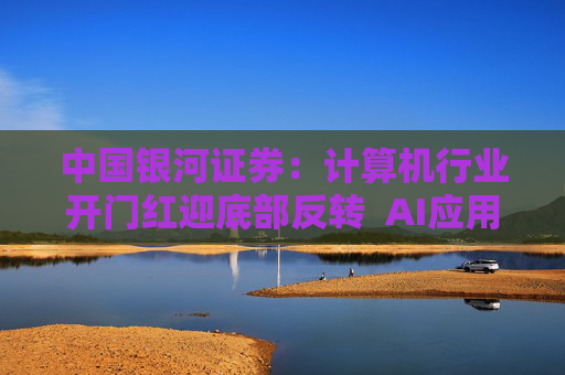中国银河证券：计算机行业开门红迎底部反转  AI应用与国产算力成全年投资双主线
