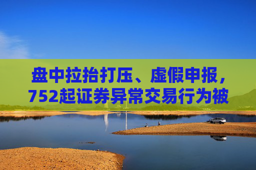 盘中拉抬打压、虚假申报，752起证券异常交易行为被监管